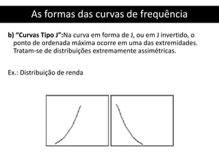 As formas das curvas de frequência
b) “Curvas Tipo J”:Na curva em forma de J, ou em J invertido, o
ponto de ordenada máxima ocorre em uma das extremidades.
Tratam-se de distribuições extremamente assimétricas.
Ex.: Distribuição de renda
 