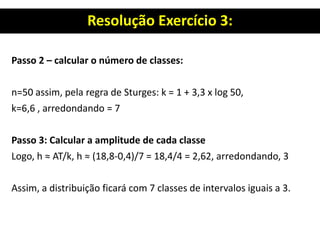 Resolução Exercício 3:
Passo 2 – calcular o número de classes:
n=50 assim, pela regra de Sturges: k = 1 + 3,3 x log 50,
k=6,6 , arredondando = 7
Passo 3: Calcular a amplitude de cada classe
Logo, h ≈ AT/k, h ≈ (18,8-0,4)/7 = 18,4/4 = 2,62, arredondando, 3
Assim, a distribuição ficará com 7 classes de intervalos iguais a 3.
 