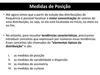 Medidas de Posição
• Até agora vimos que a partir do estudo das distribuições de
frequência é possível localizar a maior concentração de valores de
uma distribuição, ou seja, se ela está localizada no início, no meio ou
no fim.
• No entanto, para ressaltar tendências características, precisamos
introduzir conceitos que expressam por números essas tendências.
Esses conceitos são chamados de “elementos típicos da
distribuição” e são:
I. as medidas de posição
II. as medidas de variabilidade e dispersão
III. as medidas de assimetria
IV. as medidas de curtose
 