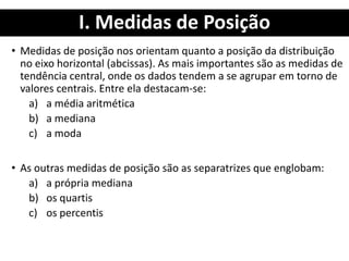 I. Medidas de Posição
• Medidas de posição nos orientam quanto a posição da distribuição
no eixo horizontal (abcissas). As mais importantes são as medidas de
tendência central, onde os dados tendem a se agrupar em torno de
valores centrais. Entre ela destacam-se:
a) a média aritmética
b) a mediana
c) a moda
• As outras medidas de posição são as separatrizes que englobam:
a) a própria mediana
b) os quartis
c) os percentis
 