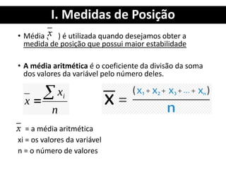 I. Medidas de Posição
• Média ( ) é utilizada quando desejamos obter a
medida de posição que possui maior estabilidade
• A média aritmética é o coeficiente da divisão da soma
dos valores da variável pelo número deles.
= a média aritmética
xi = os valores da variável
n = o número de valores
 