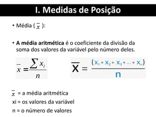 I. Medidas de Posição
• Média ( ):
• A média aritmética é o coeficiente da divisão da
soma dos valores da variável pelo número deles.
= a média aritmética
xi = os valores da variável
n = o número de valores
 
