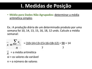 I. Medidas de Posição
• Média para Dados Não Agrupados: determinar a média
aritmética simples
Ex.: A produção diária de um determinado produto por uma
semana foi 10, 14, 13, 15, 16, 18, 12 unds. Calcule a média
semanal:
= (10+14+13+15+16+18+12) = 98 = 14
7 7
= a média aritmética
xi = os valores da variável
n = o número de valores
 