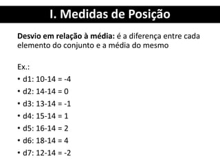 I. Medidas de Posição
Desvio em relação à média: é a diferença entre cada
elemento do conjunto e a média do mesmo
Ex.:
• d1: 10-14 = -4
• d2: 14-14 = 0
• d3: 13-14 = -1
• d4: 15-14 = 1
• d5: 16-14 = 2
• d6: 18-14 = 4
• d7: 12-14 = -2
 