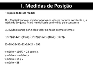 I. Medidas de Posição
• Propriedades da média:
3ª – Multiplicando ou dividindo todos os valores por uma constante c, a
média do conjunto ficará multiplicada ou dividida pela constante
Ex.: Multiplicando por 2 cada valor do nosso exemplo temos:
(10x2)+(14x2)+(13x2)+(15x2)+(16x2)+(18x2)+(12x2)=
20+28+26+30+32+36+24 = 196
y médio = 196/7 = 28 ou seja,
y médio = x médio x c
y médio = 14 x 2
y médio = 28
 