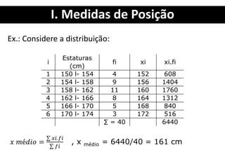 I. Medidas de Posição
Ex.: Considere a distribuição:
i
Estaturas
(cm)
fi xi xi.fi
1 150 l- 154 4 152 608
2 154 l- 158 9 156 1404
3 158 l- 162 11 160 1760
4 162 l- 166 8 164 1312
5 166 l- 170 5 168 840
6 170 l- 174 3 172 516
∑ = 40 6440
 