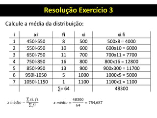 Resolução Exercício 3
Calcule a média da distribuição:
i xi fi xi xi.fi
1 450l-550 8 500 500x8 = 4000
2 550l-650 10 600 600x10 = 6000
3 650l-750 11 700 700x11 = 7700
4 750l-850 16 800 800x16 = 12800
5 850l-950 13 900 900x300 = 11700
6 950l-1050 5 1000 1000x5 = 5000
7 1050l-1150 1 1100 1100x1 = 1100
∑= 64 48300
 