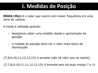 I. Medidas de Posição
MODA (Mo): é o valor que ocorre com maior frequência em uma
série de valores
A moda é utilizada quando:
- desejamos obter uma medida rápida e aproximada de
posição
- a medida de posição deve ser o valor mais típico da
distribuição
{7,8,9,10,11,12,13,15} é amodal (não há valor que se repete)
{7,7,8,9,10,11,11,12,13,15} é bimodal pois há duas modas 7 e 11
 