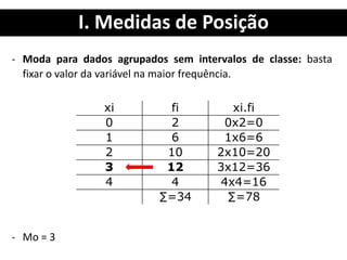 I. Medidas de Posição
- Moda para dados agrupados sem intervalos de classe: basta
fixar o valor da variável na maior frequência.
- Mo = 3
xi fi xi.fi
0 2 0x2=0
1 6 1x6=6
2 10 2x10=20
3 12 3x12=36
4 4 4x4=16
∑=34 ∑=78
 