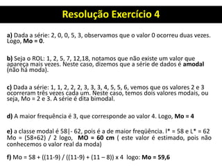 Resolução Exercício 4
a) Dada a série: 2, 0, 0, 5, 3, observamos que o valor 0 ocorreu duas vezes.
Logo, Mo = 0.
b) Seja o ROL: 1, 2, 5, 7, 12,18, notamos que não existe um valor que
apareça mais vezes. Neste caso, dizemos que a série de dados é amodal
(não há moda).
c) Dada a série: 1, 1, 2, 2, 2, 3, 3, 3, 4, 5, 5, 6, vemos que os valores 2 e 3
ocorreram três vezes cada um. Neste caso, temos dois valores modais, ou
seja, Mo = 2 e 3. A série é dita bimodal.
d) A maior frequência é 3, que corresponde ao valor 4. Logo, Mo = 4
e) a classe modal é 58|- 62, pois é a de maior freqüência. l* = 58 e L* = 62
Mo = (58+62) / 2 logo, MO = 60 cm ( este valor é estimado, pois não
conhecemos o valor real da moda)
f) Mo = 58 + ((11-9) / ((11-9) + (11 – 8)) x 4 logo: Mo = 59,6
 