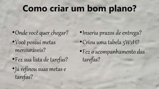 Como criar um bom plano?
•Onde você quer chegar?
•Você possui metas
mensuráveis?
•Fez sua lista de tarefas?
•Já refinou suas metas e
tarefas?
•Inseriu prazos de entrega?
•Criou uma tabela 5W2H?
•Fez o acompanhamento das
tarefas?
 