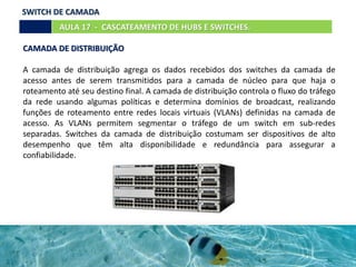 CAMADA DE DISTRIBUIÇÃO
A camada de distribuição agrega os dados recebidos dos switches da camada de
acesso antes de serem transmitidos para a camada de núcleo para que haja o
roteamento até seu destino final. A camada de distribuição controla o fluxo do tráfego
da rede usando algumas políticas e determina domínios de broadcast, realizando
funções de roteamento entre redes locais virtuais (VLANs) definidas na camada de
acesso. As VLANs permitem segmentar o tráfego de um switch em sub-redes
separadas. Switches da camada de distribuição costumam ser dispositivos de alto
desempenho que têm alta disponibilidade e redundância para assegurar a
confiabilidade.
AULA 17 - CASCATEAMENTO DE HUBS E SWITCHES.
SWITCH DE CAMADA
 