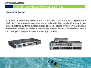 CAMADA DE ACESSO
A camada de acesso faz interface com dispositivos finais, como PCs, impressoras e
telefones IP, para fornecer acesso ao restante da rede. Na camada de acesso podem
estar roteadores, switches, bridges, hubs e pontos de acesso wireless (AP). O principal
proposito da camada de acesso é fornecer um meio de conectar dispositivos à rede e
controlar quais têm permissão de comunicação na rede.
AULA 17 - CASCATEAMENTO DE HUBS E SWITCHES.
SWITCH DE ACESSO
 