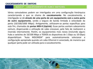 Vários comutadores podem ser interligados em uma configuração hierárquica
caracterizando o que se chama de cascateamento. No cascateamento, a
interligação se dá através de uma porta de um equipamento com a outra porta
de outro equipamento, sendo a largura de banda limitada à velocidade da
porta (10/100/1000 Mbps). Antigamente, utilizavam-se portas específicas para
este fim, chamadas de portas MDI-II (UpLink). Essas portas aceitam cabeamento
comum, dispensando a utilização de cabo crossover, pelo fato de realizarem a
inversão internamente. Porém, os equipamentos mais novos (incluindo alguns
hubs e switches de 10/100 Mbps e TODOS os dispositivos de 1 Gbps ou 10 Gbps)
disponibilizam "Auto MDI/MDIX" para automaticamente selecionar a
configuração apropriada quando um cabo Ethernet é conectado, de maneira que
qualquer porta pode ser utilizada para o cascateamento.
AULA 17 - CASCATEAMENTO DE HUBS E SWITCHES.
CASCATEAMENTO DE SWITCHS
 