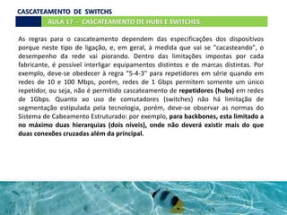 AULA 17 - CASCATEAMENTO DE HUBS E SWITCHES.
CASCATEAMENTO DE SWITCHS
As regras para o cascateamento dependem das especificações dos dispositivos
porque neste tipo de ligação, e, em geral, à medida que vai se "cacasteando", o
desempenho da rede vai piorando. Dentro das limitações impostas por cada
fabricante, é possível interligar equipamentos distintos e de marcas distintas. Por
exemplo, deve-se obedecer à regra "5-4-3" para repetidores em série quando em
redes de 10 e 100 Mbps, porém, redes de 1 Gbps permitem somente um único
repetidor, ou seja, não é permitido cascateamento de repetidores (hubs) em redes
de 1Gbps. Quanto ao uso de comutadores (switches) não há limitação de
segmentação estipulada pela tecnologia, porém, deve-se observar as normas do
Sistema de Cabeamento Estruturado: por exemplo, para backbones, esta limitado a
no máximo duas hierarquias (dois níveis), onde não deverá existir mais do que
duas conexões cruzadas além da principal.
 