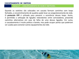 Quando os switches são colocados em cascata formam caminhos com loops
fechados, o encaminhamento de quadros pode levar ao congestionamento da rede.
O protocolo STP é utilizado para prevenir a ocorrência desses loops. Assim,
é permitida a utilização de ligações redundantes entre comutadores, provendo
caminhos alternativos em caso de falha de uma dessas ligações. Em suma,
o cascateamento é muito prático e barato, mas pode ocupar portas que poderiam
ser usadas para conectar outros equipamentos da rede.
AULA 17 - CASCATEAMENTO DE HUBS E SWITCHES.
CASCATEAMENTO DE SWITCHS
 