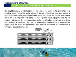 No empilhamento, a interligação ocorre através de uma porta específica para
empilhamento ("stack") e cada fabricante possui um tipo de interface própria a
qualpossui velocidade transmissão maior que a velocidade das portas de conexão.
Nesse caso, o empilhamento pode ser feito apenas entre equipamentos de um
mesmo fabricante. Os equipamentos assim empilhados tornam-se um único
equipamento. Por exemplo, no caso de repetidores, não ocorreria a incidência da
regra 5-4-3 na pilha de repetidores, mas sempre considere as observações e
limitações de cada fabricante.
AULA 17 - CASCATEAMENTO DE HUBS E SWITCHES.
EMPILHAMENTO DE SWITCHS
 