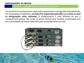 Ao contrário do cascateamento, onde cada equipamento é configurado separadamente,
em comutadores empilhados, um deles fica responsável pela pilha e é o único no qual
as configurações serão realizadas. O empilhamento é mais eficiente do que o
cascateamento porque não ocupa as portas frontais para conexão, aumentando com
isso a quantidade de portas disponíveis para os equipamentos da rede.
AULA 17 - CASCATEAMENTO DE HUBS E SWITCHES.
EMPILHAMENTO DE SWITCHS
 