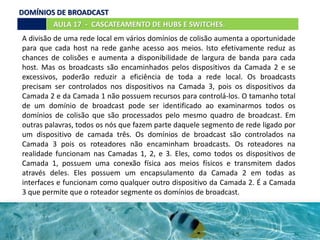 AULA 17 - CASCATEAMENTO DE HUBS E SWITCHES.
A divisão de uma rede local em vários domínios de colisão aumenta a oportunidade
para que cada host na rede ganhe acesso aos meios. Isto efetivamente reduz as
chances de colisões e aumenta a disponibilidade de largura de banda para cada
host. Mas os broadcasts são encaminhados pelos dispositivos da Camada 2 e se
excessivos, poderão reduzir a eficiência de toda a rede local. Os broadcasts
precisam ser controlados nos dispositivos na Camada 3, pois os dispositivos da
Camada 2 e da Camada 1 não possuem recursos para controlá-los. O tamanho total
de um domínio de broadcast pode ser identificado ao examinarmos todos os
domínios de colisão que são processados pelo mesmo quadro de broadcast. Em
outras palavras, todos os nós que fazem parte daquele segmento de rede ligado por
um dispositivo de camada três. Os domínios de broadcast são controlados na
Camada 3 pois os roteadores não encaminham broadcasts. Os roteadores na
realidade funcionam nas Camadas 1, 2, e 3. Eles, como todos os dispositivos de
Camada 1, possuem uma conexão física aos meios físicos e transmitem dados
através deles. Eles possuem um encapsulamento da Camada 2 em todas as
interfaces e funcionam como qualquer outro dispositivo da Camada 2. É a Camada
3 que permite que o roteador segmente os domínios de broadcast.
DOMÍNIOS DE BROADCAST
 