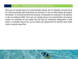 AULA 17 - CASCATEAMENTO DE HUBS E SWITCHES.
Para que um pacote possa ser encaminhado através de um roteador, ele precisa já
ter sido processado pelo dispositivo da Camada 2 e ter as informações do quadro
removidas. O encaminhamento da Camada 3 é baseado no endereço IP de destino
e não no endereço MAC. Para que um pacote possa ser encaminhado, ele precisa
conter um endereço IP que esteja fora da faixa de endereços designados à rede
local e o roteador precisa ter na sua tabela de roteamento um destino para onde
enviar o pacote específico.
 
