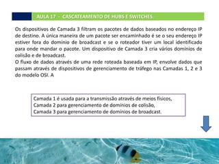 AULA 17 - CASCATEAMENTO DE HUBS E SWITCHES.
Os dispositivos de Camada 3 filtram os pacotes de dados baseados no endereço IP
de destino. A única maneira de um pacote ser encaminhado é se o seu endereço IP
estiver fora do domínio de broadcast e se o roteador tiver um local identificado
para onde mandar o pacote. Um dispositivo de Camada 3 cria vários domínios de
colisão e de broadcast.
O fluxo de dados através de uma rede roteada baseada em IP, envolve dados que
passam através de dispositivos de gerenciamento de tráfego nas Camadas 1, 2 e 3
do modelo OSI. A
Camada 1 é usada para a transmissão através de meios físicos,
Camada 2 para gerenciamento de domínios de colisão,
Camada 3 para gerenciamento de domínios de broadcast.
 