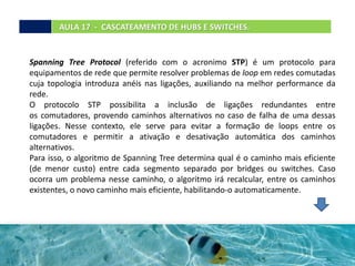 Spanning Tree Protocol (referido com o acronimo STP) é um protocolo para
equipamentos de rede que permite resolver problemas de loop em redes comutadas
cuja topologia introduza anéis nas ligações, auxiliando na melhor performance da
rede.
O protocolo STP possibilita a inclusão de ligações redundantes entre
os comutadores, provendo caminhos alternativos no caso de falha de uma dessas
ligações. Nesse contexto, ele serve para evitar a formação de loops entre os
comutadores e permitir a ativação e desativação automática dos caminhos
alternativos.
Para isso, o algoritmo de Spanning Tree determina qual é o caminho mais eficiente
(de menor custo) entre cada segmento separado por bridges ou switches. Caso
ocorra um problema nesse caminho, o algoritmo irá recalcular, entre os caminhos
existentes, o novo caminho mais eficiente, habilitando-o automaticamente.
AULA 17 - CASCATEAMENTO DE HUBS E SWITCHES.
 