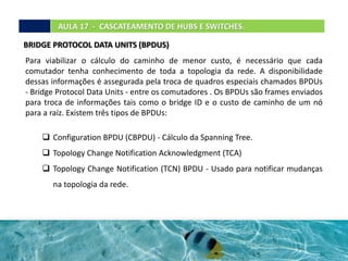 AULA 17 - CASCATEAMENTO DE HUBS E SWITCHES.
BRIDGE PROTOCOL DATA UNITS (BPDUS)
Para viabilizar o cálculo do caminho de menor custo, é necessário que cada
comutador tenha conhecimento de toda a topologia da rede. A disponibilidade
dessas informações é assegurada pela troca de quadros especiais chamados BPDUs
- Bridge Protocol Data Units - entre os comutadores . Os BPDUs são frames enviados
para troca de informações tais como o bridge ID e o custo de caminho de um nó
para a raíz. Existem três tipos de BPDUs:
 Configuration BPDU (CBPDU) - Cálculo da Spanning Tree.
 Topology Change Notification Acknowledgment (TCA)
 Topology Change Notification (TCN) BPDU - Usado para notificar mudanças
na topologia da rede.
 