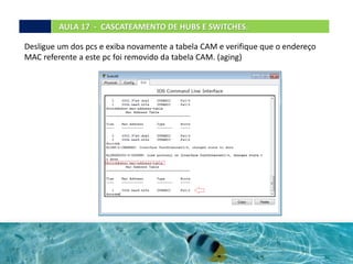 Desligue um dos pcs e exiba novamente a tabela CAM e verifique que o endereço
MAC referente a este pc foi removido da tabela CAM. (aging)
AULA 17 - CASCATEAMENTO DE HUBS E SWITCHES.
 