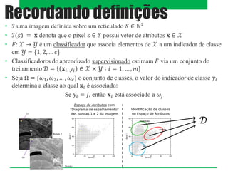 • ℐ uma imagem definida sobre um reticulado 𝒮 ∈ ℕ2
• ℐ(𝑠) = 𝐱 denota que o pixel s ∈ 𝒮 possui vetor de atributos 𝐱 ∈ 𝒳
• 𝐹: 𝒳 → 𝒴 é um classificador que associa elementos de 𝒳 a um indicador de classe
em 𝒴 = *1, 2, … 𝑐+
• Classificadores de aprendizado supervisionado estimam 𝐹 via um conjunto de
treinamento 𝒟 = 𝐱𝑖, 𝑦𝑖 ∈ 𝒳 × 𝒴 ∶ 𝑖 = 1, … , 𝑚
• Seja Ω = *𝜔1, 𝜔2, … , 𝜔𝑐+ o conjunto de classes, o valor do indicador de classe 𝑦𝑖
determina a classe ao qual 𝐱𝑖 é associado:
Se 𝑦𝑖 = 𝑗, então 𝐱𝑖 está associado a 𝜔𝑗
Recordando definições
𝒟
 