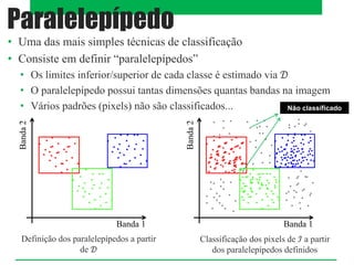 • Uma das mais simples técnicas de classificação
• Consiste em definir “paralelepípedos”
• Os limites inferior/superior de cada classe é estimado via 𝒟
• O paralelepípedo possui tantas dimensões quantas bandas na imagem
• Vários padrões (pixels) não são classificados...
Paralelepípedo
Banda 1
Banda
2
Banda 1
Banda
2
Definição dos paralelepípedos a partir
de 𝒟
Classificação dos pixels de ℐ a partir
dos paralelepípedos definidos
Não classificado
 