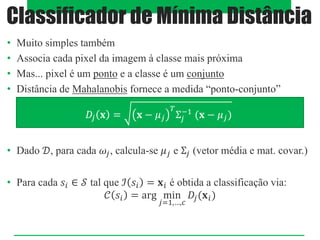 • Muito simples também
• Associa cada pixel da imagem à classe mais próxima
• Mas... pixel é um ponto e a classe é um conjunto
• Distância de Mahalanobis fornece a medida “ponto-conjunto”
• Dado 𝒟, para cada 𝜔𝑗, calcula-se 𝜇𝑗 e Σ𝑗 (vetor média e mat. covar.)
• Para cada 𝑠𝑖 ∈ 𝒮 tal que ℐ 𝑠𝑖 = 𝐱𝑖 é obtida a classificação via:
𝒞 𝑠𝑖 = arg min
𝑗=1,…,𝑐
𝐷𝑗(𝐱𝑖)
Classificador de Mínima Distância
𝐷𝑗 𝐱 = 𝐱 − 𝜇𝑗
𝑇
Σ𝑗
−1
(𝐱 − 𝜇𝑗)
 