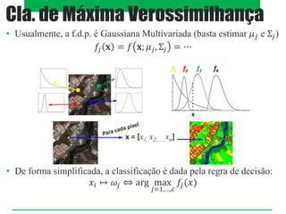 • Usualmente, a f.d.p. é Gaussiana Multivariada (basta estimar 𝜇𝑗 e Σ𝑗)
𝑓𝑗 𝐱 = 𝑓 𝐱; 𝜇𝑗, Σ𝑗 = ⋯
• De forma simplificada, a classificação é dada pela regra de decisão:
𝑥𝑖 ↦ 𝜔𝑗 ⇔ arg max
𝑗=1,…,𝑐
𝑓𝑗(𝑥)
Cla. de Máxima Verossimilhança
 