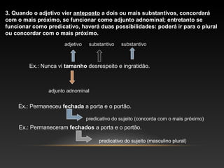 3. Quando o adjetivo vier anteposto a dois ou mais substantivos, concordará
com o mais próximo, se funcionar como adjunto adnominal; entretanto se
funcionar como predicativo, haverá duas possibilidades: poderá ir para o plural
ou concordar com o mais próximo.
                      adjetivo    substantivo   substantivo



        Ex.: Nunca vi tamanho desrespeito e ingratidão.



                adjunto adnominal


    Ex.: Permaneceu fechada a porta e o portão.

                                 predicativo do sujeito (concorda com o mais próximo)
     Ex.: Permaneceram fechados a porta e o portão.

                                      predicativo do sujeito (masculino plural)
 