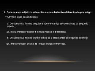 II. Dois ou mais adjetivos referentes a um substantivo determinado por artigo:
Admitem duas possibilidades:

  a) O substantivo fica no singular e põe-se o artigo também antes do segundo
  adjetivo.

  Ex.: Meu professor ensina a língua inglesa e a francesa.

  b) O substantivo fica no plural e omite-se o artigo antes do segundo adjetivo:

  Ex.: Meu professor ensina as línguas inglesa e francesa.
 