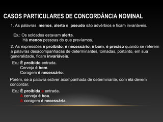 CASOS PARTICULARES DE CONCORDÂNCIA NOMINAL
  1. As palavras menos, alerta e pseudo são advérbios e ficam invariáveis.

   Ex.: Os soldados estavam alerta.
        Há menos pessoas do que prevíamos.
  2. As expressões é proibido, é necessário, é bom, é preciso quando se referem
  a palavras desacompanhadas de determinantes, tomadas, portanto, em sua
  generalidade, ficam invariáveis.
  Ex.: É proibido entrada.
       Cerveja é bom.
       Coragem é necessário.
 Porém, se a palavra estiver acompanhada de determinante, com ela devem
 concordar.
  Ex.: É proibida a entrada.
       A cerveja é boa.
       A coragem é necessária.
 