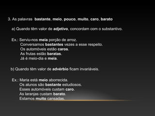 3. As palavras bastante, meio, pouco, muito, caro, barato

  a) Quando têm valor de adjetivo, concordam com o substantivo.

  Ex.: Serviu-nos meia porção de arroz.
       Conversamos bastantes vezes a esse respeito.
       Os automóveis estão caros.
       As frutas estão baratas.
       Já é meio-dia e meia.

 b) Quando têm valor de advérbio ficam invariáveis.

  Ex.: Maria está meio aborrecida.
       Os alunos são bastante estudiosos.
       Esses automóveis custam caro.
       As laranjas custam barato.
       Estamos muito cansadas.
 