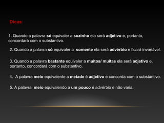 Dicas:


1. Quando a palavra só equivaler a sozinho ela será adjetivo e, portanto,
concordará com o substantivo.

2. Quando a palavra só equivaler a somente ela será advérbio e ficará invariável.

3. Quando a palavra bastante equivaler a muitos/ muitas ela será adjetivo e,
portanto, concordará com o substantivo.

4. A palavra meio equivalente a metade é adjetivo e concorda com o substantivo.

5. A palavra meio equivalendo a um pouco é advérbio e não varia.
 
