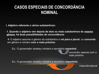 CASOS ESPECIAIS DE CONCORDÂNCIA
                   NOMINAL

I. Adjetivo referente a vários substantivos:

1. Quando o adjetivo vier depois de dois ou mais substantivos do mesmo
gênero, há duas possibilidades de concordância:
  O adjetivo assume o gênero do substantivo e vai para o plural, ou concorda
 em gênero e número com o mais próximo.

     Ex.: O governador recebeu ministro e secretário espanhol.
                                                        concordou apenas com o
                                                        mais próximo

     Ex.: O governador recebeu ministro e secretário espanhóis.
                                                                  masculino/plural
 