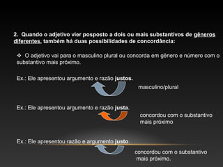 2. Quando o adjetivo vier posposto a dois ou mais substantivos de gêneros
diferentes, também há duas possibilidades de concordância:

  O adjetivo vai para o masculino plural ou concorda em gênero e número com o
 substantivo mais próximo.

 Ex.: Ele apresentou argumento e razão justos.
                                                  masculino/plural


 Ex.: Ele apresentou argumento e razão justa.
                                                  concordou com o substantivo
                                                  mais próximo


 Ex.: Ele apresentou razão e argumento justo.
                                                 concordou com o substantivo
                                                  mais próximo.
 
