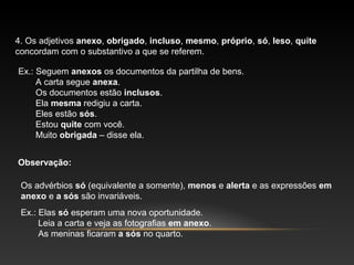 4. Os adjetivos anexo, obrigado, incluso, mesmo, próprio, só, leso, quite
concordam com o substantivo a que se referem.

Ex.: Seguem anexos os documentos da partilha de bens.
     A carta segue anexa.
     Os documentos estão inclusos.
     Ela mesma redigiu a carta.
     Eles estão sós.
     Estou quite com você.
     Muito obrigada – disse ela.


Observação:

 Os advérbios só (equivalente a somente), menos e alerta e as expressões em
 anexo e a sós são invariáveis.
 Ex.: Elas só esperam uma nova oportunidade.
      Leia a carta e veja as fotografias em anexo.
      As meninas ficaram a sós no quarto.
 