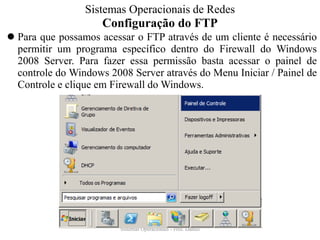 Configuração do FTP 
Para que possamos acessar o FTP através de um cliente é necessário permitir um programa específico dentro do Firewall do Windows 2008 Server. Para fazer essa permissão basta acessar o painel de controle do Windows 2008 Server através do Menu Iniciar / Painel de Controle e clique em Firewall do Windows. 
Sistemas Operacionais - Prof. Danilo 
Sistemas Operacionais de Redes  