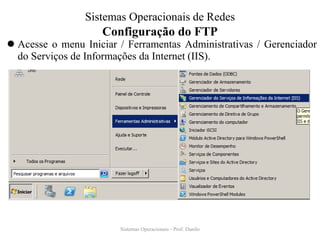 Configuração do FTP 
Acesse o menu Iniciar / Ferramentas Administrativas / Gerenciador do Serviços de Informações da Internet (IIS). 
Sistemas Operacionais - Prof. Danilo 
Sistemas Operacionais de Redes  
