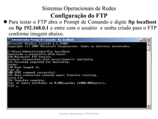 Configuração do FTP 
Para testar o FTP abra o Prompt de Comando e digite ftp localhost ou ftp 192.168.0.1 e entre com o usuário e senha criado para o FTP conforme imagem abaixo. 
Sistemas Operacionais - Prof. Danilo 
Sistemas Operacionais de Redes  
