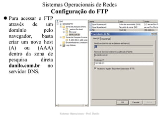 Configuração do FTP 
Para acessar o FTP através de um domínio pelo navegador, basta criar um novo host (A) ou (AAA) dentro da zona de pesquisa direta danilo.com.br no servidor DNS. 
Sistemas Operacionais - Prof. Danilo 
Sistemas Operacionais de Redes  