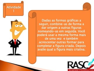 Atividade
    1

               Dadas as formas gráficas a
             seguir, combine-as de forma a
               dar origem a outras figuras
            nomeando-as em seguida. Você
            poderá usar a mesma forma mais
                 de uma vez e também
             acrescentar outras formar para
            completar a figura criada. Depois
            avalie qual a figura mais criativa.
 