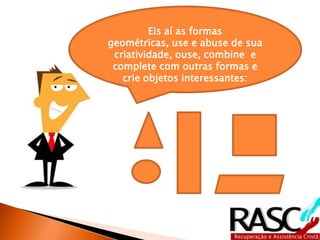 Eis aí as formas
geométricas, use e abuse de sua
 criatividade, ouse, combine e
 complete com outras formas e
   crie objetos interessantes:
 