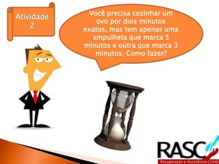 Você precisa cozinhar um
Atividade
                ovo por dois minutos
    2       exatos, mas tem apenas uma
              ampulheta que marca 5
            minutos e outra que marca 3
               minutos. Como fazer?
 