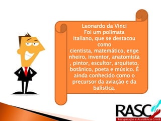Leonardo da Vinci
        Foi um polímata
  italiano, que se destacou
             como
cientista, matemático, enge
nheiro, inventor, anatomista
, pintor, escultor, arquiteto,
botânico, poeta e músico. É
  ainda conhecido como o
  precursor da aviação e da
            balística.
 