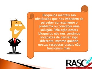 Bloqueios mentais são
obstáculos que nos impedem de
    perceber corretamente o
  problema ou conceber uma
   solução. Pela ação destes
  bloqueios nós nos sentimos
   incapazes de pensar algo
   diferente, mesmo quando
  nossas respostas usuais não
        funcionam mais.
 
