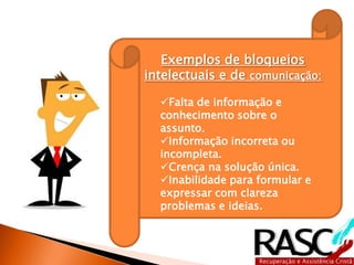 Exemplos de bloqueios
intelectuais e de comunicação:

  Falta de informação e
  conhecimento sobre o
  assunto.
  Informação incorreta ou
  incompleta.
  Crença na solução única.
  Inabilidade para formular e
  expressar com clareza
  problemas e ideias.
 